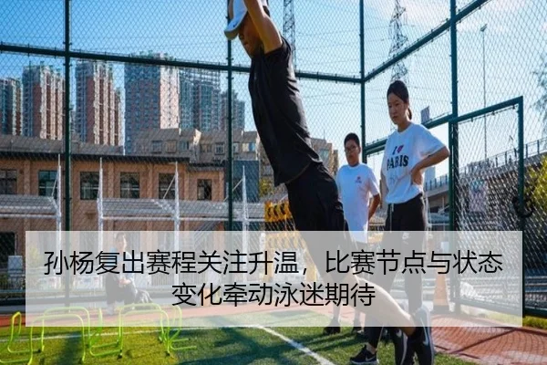 孙杨复出赛程关注升温，比赛节点与状态变化牵动泳迷期待